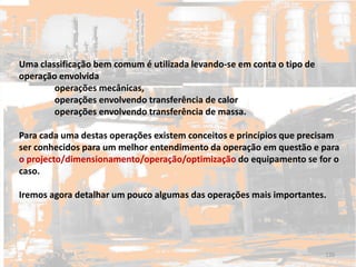 Uma classificação bem comum é utilizada levando-se em conta o tipo de
operação envolvida
operações mecânicas,
operações envolvendo transferência de calor
operações envolvendo transferência de massa.
Para cada uma destas operações existem conceitos e princípios que precisam
ser conhecidos para um melhor entendimento da operação em questão e para
o projecto/dimensionamento/operação/optimização do equipamento se for o
caso.
Iremos agora detalhar um pouco algumas das operações mais importantes.
120
 