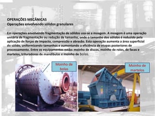 OPERAÇÕES MECÂNICAS
Operações envolvendo sólidos granulares
Em operações envolvendo fragmentação de sólidos usa-se a moagem. A moagem é uma operação
unitária de fragmentação ou redução de tamanho, onde o tamanho dos sólidos é reduzido pela
aplicação de forças de impacto, compressão e abrasão. Esta operação aumenta a área superficial
do sólido, uniformizando tamanhos e aumentando a eficiência de etapas posteriores de
processamento. Entre os equipamentos estão: moinho de discos, moinho de rolos, de facas e
martelos, trituradores de mandíbulas e moinho de bolas.
Moinho de
bolas
Moinho de
martelos
121
 