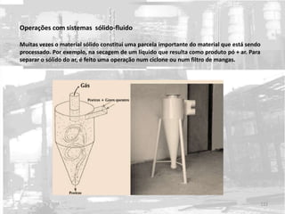 Operações com sistemas sólido-fluido
Muitas vezes o material sólido constitui uma parcela importante do material que está sendo
processado. Por exemplo, na secagem de um líquido que resulta como produto pó + ar. Para
separar o sólido do ar, é feito uma operação num ciclone ou num filtro de mangas.
122
 