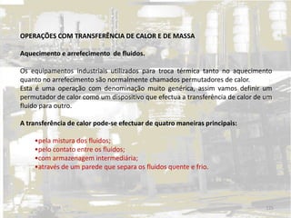 OPERAÇÕES COM TRANSFERÊNCIA DE CALOR E DE MASSA
Aquecimento e arrefecimento de fluidos.
Os equipamentos industriais utilizados para troca térmica tanto no aquecimento
quanto no arrefecimento são normalmente chamados permutadores de calor.
Esta é uma operação com denominação muito genérica, assim vamos definir um
permutador de calor como um dispositivo que efectua a transferência de calor de um
fluido para outro.
A transferência de calor pode-se efectuar de quatro maneiras principais:
•pela mistura dos fluidos;
•pelo contato entre os fluidos;
•com armazenagem intermediária;
•através de um parede que separa os fluidos quente e frio.
125
 