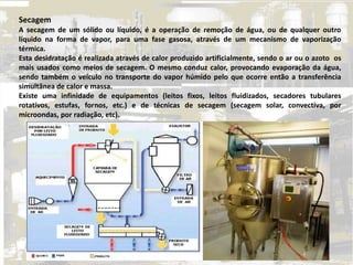 Secagem
A secagem de um sólido ou líquido, é a operação de remoção de água, ou de qualquer outro
líquido na forma de vapor, para uma fase gasosa, através de um mecanismo de vaporização
térmica.
Esta desidratação é realizada através de calor produzido artificialmente, sendo o ar ou o azoto os
mais usados como meios de secagem. O mesmo conduz calor, provocando evaporação da água,
sendo também o veículo no transporte do vapor húmido pelo que ocorre então a transferência
simultânea de calor e massa.
Existe uma infinidade de equipamentos (leitos fixos, leitos fluidizados, secadores tubulares
rotativos, estufas, fornos, etc.) e de técnicas de secagem (secagem solar, convectiva, por
microondas, por radiação, etc).
 
