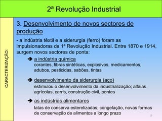 2ª Revolução Industrial
CARACTERIZAÇÃO:
3. Desenvolvimento de novos sectores de
produção
- a indústria têxtil e a siderurgia (ferro) foram as
impulsionadoras da 1ª Revolução Industrial. Entre 1870 e 1914,
surgem novos sectores de ponta:
 a indústria química
 desenvolvimento da siderurgia (aço)
 as indústrias alimentares
corantes, fibras sintéticas, explosivos, medicamentos,
adubos, pesticidas, sabões, tintas
estimulou o desenvolvimento da industrialização; alfaias
agrícolas, carris, construção civil, pontes
latas de conserva esterelizadas; congelação, novas formas
de conservação de alimentos a longo prazo 13
 