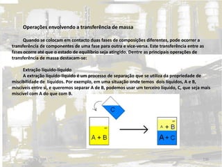 Operações envolvendo a transferência de massa
Quando se colocam em contacto duas fases de composições diferentes, pode ocorrer a
transferência de componentes de uma fase para outra e vice-versa. Este transferência entre as
fases ocorre até que o estado de equilíbrio seja atingido. Dentre as principais operações de
transferência de massa destacam-se:
Extração líquido-líquido
A extração líquido-líquido é um processo de separação que se utiliza da propriedade de
miscibilidade de líquidos. Por exemplo, em uma situação onde temos dois líquidos, A e B,
miscíveis entre si, e queremos separar A de B, podemos usar um terceiro líquido, C, que seja mais
miscível com A do que com B.
130
 
