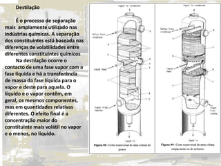Destilação
É o processo de separação
mais amplamente utilizado nas
indústrias químicas. A separação
dos constituintes está baseada nas
diferenças de volatilidades entre
diferentes constituintes químicos
Na destilação ocorre o
contacto de uma fase vapor com a
fase líquida e há a transferência
de massa da fase líquida para o
vapor e deste para aquela. O
líquido e o vapor contêm, em
geral, os mesmos componentes,
mas em quantidades relativas
diferentes. O efeito final é a
concentração maior do
constituinte mais volátil no vapor
e o menos, no líquido.
131
 