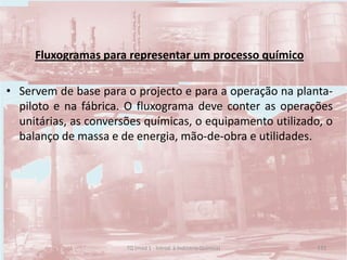 Fluxogramas para representar um processo químico
• Servem de base para o projecto e para a operação na planta-
piloto e na fábrica. O fluxograma deve conter as operações
unitárias, as conversões químicas, o equipamento utilizado, o
balanço de massa e de energia, mão-de-obra e utilidades.
133TQ (mód 1 - Introd. à Indústria Química)
 