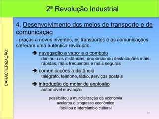 2ª Revolução Industrial
CARACTERIZAÇÃO:
4. Desenvolvimento dos meios de transporte e de
comunicação
- graças a novos inventos, os transportes e as comunicações
sofreram uma autêntica revolução.
 navegação a vapor e o comboio
diminuiu as distâncias; proporcionou deslocações mais
rápidas, mais frequentes e mais seguras
 comunicações à distância
telégrafo, telefone, rádio, serviços postais
 introdução do motor de explosão
automóvel e aviação
acelerou o progresso económico
possibilitou a mundialização da economia
facilitou o intercâmbio cultural
14
 