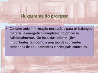 Fluxograma do processo
• Contém toda informação necessária para os balanços
material e energético completos no processo.
Adicionalmente, são incluídas informações
importantes tais como a pressão das correntes,
tamanhos de equipamentos e principais controles.
142TQ (mód 1 - Introd. à Indústria Química)
 