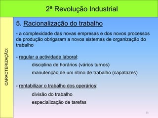 2ª Revolução Industrial
CARACTERIZAÇÃO:
5. Racionalização do trabalho
- a complexidade das novas empresas e dos novos processos
de produção obrigaram a novos sistemas de organização do
trabalho
- regular a actividade laboral:
disciplina de horários (vários turnos)
manutenção de um ritmo de trabalho (capatazes)
- rentabilizar o trabalho dos operários:
divisão do trabalho
especialização de tarefas
15
 