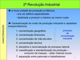 2ª Revolução Industrial
CARACTERIZAÇÃO:
 a nova unidade de produção (a fábrica):
- era um edifício especializado
- destinada a produzir o máximo ao menor custo
 Caracterização do modo de produção industrial e capitalista
(maquinofactura):
1. concentração geográfica
2. concentração financeira
3. concentração de mão-de-obra
4. concentração técnica
5. disciplina e racionalização do processo laboral
6. massificação e standardização da produção –
consumo de massas – obter maiores lucros
7. separação entre patronato e trabalhadores
processo
de
concentração
industrial
19
 