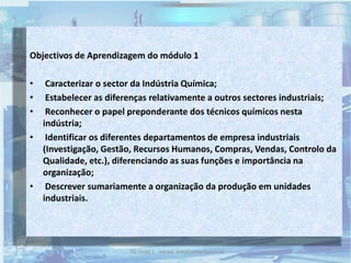Objectivos de Aprendizagem do módulo 1
• Caracterizar o sector da Indústria Química;
• Estabelecer as diferenças relativamente a outros sectores industriais;
• Reconhecer o papel preponderante dos técnicos químicos nesta
indústria;
• Identificar os diferentes departamentos de empresa industriais
(Investigação, Gestão, Recursos Humanos, Compras, Vendas, Controlo da
Qualidade, etc.), diferenciando as suas funções e importância na
organização;
• Descrever sumariamente a organização da produção em unidades
industriais.
2TQ (mód 1 - Introd. à Indústria Química)
 