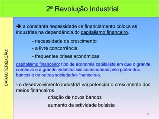2ª Revolução Industrial
CARACTERIZAÇÃO:
 a constante necessidade de financiamento coloca as
industrias na dependência do capitalismo financeiro.
- necessidade de crescimento
- a livre concorrência
- frequentes crises económicas
capitalismo financeiro: tipo de economia capitalista em que o grande
comércio e a grande indústria são comandados pelo poder dos
bancos e de outras sociedades financeiras.
- o desenvolvimento industrial vai potenciar o crescimento dos
meios financeiros
criação de novos bancos
aumento da actividade bolsista
20
 