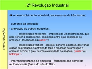 2ª Revolução Industrial
CARACTERIZAÇÃO:
 o desenvolvimento industrial processou-se de três formas:
- aumento da produção
- anexação de outras indústrias:
concentração horizontal – empresas de um mesmo ramo, que
para vencer a concorrência, combinam entre si as condições de
produção (associação em cartel *);
concentração vertical – controlo, por uma empresa, das várias
etapas da produção. Controlando todo o processo de produção a
empresa diminui o grau de imprevisibilidade do negócio. (trusts * ou
holdings *)
- internacionalização da empresa – formação das primeiras
multinacionais (finais do século XIX) 21
 
