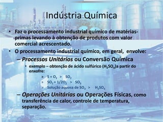 24TQ (mód 1 - Introd. à Indústria Química)
• Faz o processamento industrial químico de matérias-
primas levando à obtenção de produtos com valor
comercial acrescentado.
• O processamento industrial químico, em geral, envolve:
– Processos Unitários ou Conversão Química
• exemplo – obtenção de ácido sulfúrico (H2SO4)a partir do
enxofre:
» S + O2 > SO2
» SO2 + 1/2O2 > SO3
» Solução aquosa de SO3 > H2SO4
– Operações Unitárias ou Operações Físicas, como
transferência de calor, controle de temperatura,
separação.
Indústria Química
 