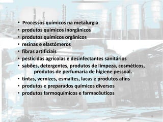 • Processos químicos na metalurgia
• produtos químicos inorgânicos
• produtos químicos orgânicos
• resinas e elastómeros
• fibras artificiais
• pesticidas agrícolas e desinfectantes sanitários
• sabões, detergentes, produtos de limpeza, cosméticos,
produtos de perfumaria de higiene pessoal.
• tintas, vernizes, esmaltes, lacas e produtos afins
• produtos e preparados químicos diversos
• produtos farmoquímicos e farmacêuticos
26
 