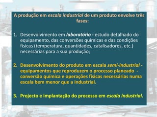 A produção em escala industrial de um produto envolve três
fases:
1. Desenvolvimento em laboratório - estudo detalhado do
equipamento, das conversões químicas e das condições
físicas (temperatura, quantidades, catalisadores, etc.)
necessárias para a sua produção;
2. Desenvolvimento do produto em escala semi-industrial -
equipamentos que reproduzem o processo planeado -
conversão química e operações físicas necessárias numa
escala bem menor que a industrial.
3. Projecto e implantação do processo em escala industrial.
29
 