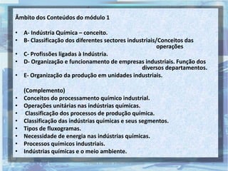 Âmbito dos Conteúdos do módulo 1
• A- Indústria Química – conceito.
• B- Classificação dos diferentes sectores industriais/Conceitos das
operações
• C- Profissões ligadas à Indústria.
• D- Organização e funcionamento de empresas industriais. Função dos
diversos departamentos.
• E- Organização da produção em unidades industriais.
(Complemento)
• Conceitos do processamento químico industrial.
• Operações unitárias nas indústrias químicas.
• Classificação dos processos de produção química.
• Classificação das indústrias químicas e seus segmentos.
• Tipos de fluxogramas.
• Necessidade de energia nas indústrias químicas.
• Processos químicos industriais.
• Indústrias químicas e o meio ambiente.
3TQ (mód 1 - Introd. à Indústria Química)
 