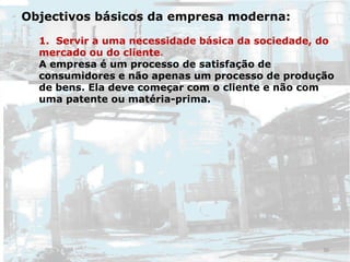 Objectivos básicos da empresa moderna:
1. Servir a uma necessidade básica da sociedade, do
mercado ou do cliente.
A empresa é um processo de satisfação de
consumidores e não apenas um processo de produção
de bens. Ela deve começar com o cliente e não com
uma patente ou matéria-prima.
30
 