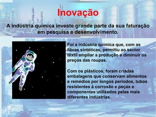 Inovação
Foi a indústria química que, com as
fibras sintéticas, permitiu ao sector
têxtil ampliar a produção e diminuir os
preços das roupas.
A indústria química investe grande parte da sua faturação
em pesquisa e desenvolvimento.
Com os plásticos, foram criadas
embalagens que conservam alimentos
e remédios por longos períodos, tubos
resistentes à corrosão e peças e
componentes utilizados pelas mais
diferentes indústrias.
50TQ (mód 1 - Introd. à Indústria Química)
 