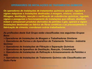 53TQ (mód 1 - Introd. à Indústria Química)
OPERADORES DE INSTALAÇÕES DE TRATAMENTOS QUÍMICOS
Os operadores de instalações de tratamentos químicos operam, regulam e
vigiam máquinas e instalações destinadas à moagem, mistura, cozedura,
filtragem, destilação, reacção e verificação de substâncias químicas; regulam,
vigiam e asseguram o funcionamento de instalações que refinam, destilam,
tratam e armazenam produtos derivados do petróleo e gás; operam e vigiam
instalações destinadas ao fabrico de fibras sintéticas e ao processamento e
fabricação de cimento; coordenam outros trabalhadores.
As profissões deste Sub Grupo estão classificadas nos seguintes Grupos
Base:
Operadores de Instalações de Moagem e Trabalhadores Similares
 Operadores de Fornos e de Aparelhos de Tratamento Térmico - Indústria
Química
 Operadores de Instalações de Filtração e Separação Químicas
 Operadores de Aparelhos de Destilação, Reacção, Cristalização
 Operadores de Instalações de Refinação e Armazenamento de Petróleo e
Gás
 Operadores de Instalações de Tratamento Químico não Classificados em
Outra Parte
 