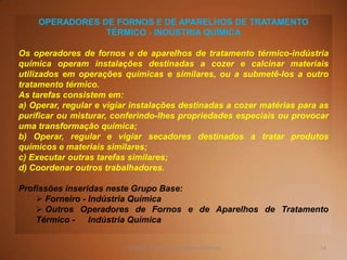 54TQ (mód 1 - Introd. à Indústria Química)
OPERADORES DE FORNOS E DE APARELHOS DE TRATAMENTO
TÉRMICO - INDÚSTRIA QUÍMICA
Os operadores de fornos e de aparelhos de tratamento térmico-indústria
química operam instalações destinadas a cozer e calcinar materiais
utilizados em operações químicas e similares, ou a submetê-los a outro
tratamento térmico.
As tarefas consistem em:
a) Operar, regular e vigiar instalações destinadas a cozer matérias para as
purificar ou misturar, conferindo-lhes propriedades especiais ou provocar
uma transformação química;
b) Operar, regular e vigiar secadores destinados a tratar produtos
químicos e materiais similares;
c) Executar outras tarefas similares;
d) Coordenar outros trabalhadores.
Profissões inseridas neste Grupo Base:
 Forneiro - Indústria Química
 Outros Operadores de Fornos e de Aparelhos de Tratamento
Térmico - Indústria Química
 