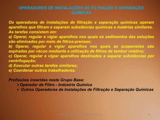 55TQ (mód 1 - Introd. à Indústria Química)
OPERADORES DE INSTALAÇÕES DE FILTRAÇÃO E SEPARAÇÃO
QUÍMICAS
Os operadores de instalações de filtração e separação químicas operam
aparelhos que filtram e separam substâncias químicas e matérias similares.
As tarefas consistem em:
a) Operar, regular e vigiar aparelhos nos quais os sedimentos das soluções
são eliminados por meio de filtros-prensas;
b) Operar, regular e vigiar aparelhos nos quais as suspensões são
aspiradas por vácuo mediante a utilização de filtros de tambor rotativo;
c) Operar, regular e vigiar aparelhos destinados a separar substâncias por
centrifugação;
d) Executar outras tarefas similares;
e) Coordenar outros trabalhadores.
Profissões inseridas neste Grupo Base:
Operador de Filtro - Indústria Química
 Outros Operadores de Instalações de Filtração e Separação Químicas
 