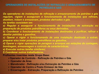 57TQ (mód 1 - Introd. à Indústria Química)
OPERADORES DE INSTALAÇÕES DE REFINAÇÃO E ARMAZENAMENTO DE
PETRÓLEO E GÁS
Os operadores de instalações de refinação e armazenamento de petróleo e gás
regulam, vigiam e asseguram o funcionamento de instalações que refinam,
destilam, tratam e armazenam, produtos derivados e gás.
As tarefas consistem em:
a) Regular e assegurar o funcionamento de instalações de extracção ou
preparação de produtos petrolíferos ou seus derivados;
b) Coordenar o funcionamento de instalações destinadas a purificar, refinar e
destilar petróleo e gasolina;
c) Operar e vigiar o funcionamento de uma instalação destinada a extrair,
preparar e/ou tratar produtos petrolíferos ou gasolina;
d) Operar e vigiar operações de paragem e arranque em estações de contagem,
bombagem, armazenagem e controlo de características;
e) Executar outras tarefas similares;
f) Coordenar outros trabalhadores.
Profissões inseridas neste Grupo Base:
Operador de Controlo - Refinação de Petróleo e Gás
 Operador de Área
 Manobrador - Refinação e/ou Extracção de Petróleo e Gás
 Operador de Centro e Posto Emissor de Gás
 Encarregado - Extracção, Preparação e Refinação de Petróleo
 