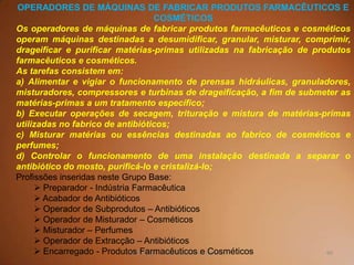 60TQ (mód 1 - Introd. à Indústria Química)
OPERADORES DE MÁQUINAS DE FABRICAR PRODUTOS FARMACÊUTICOS E
COSMÉTICOS
Os operadores de máquinas de fabricar produtos farmacêuticos e cosméticos
operam máquinas destinadas a desumidificar, granular, misturar, comprimir,
drageificar e purificar matérias-primas utilizadas na fabricação de produtos
farmacêuticos e cosméticos.
As tarefas consistem em:
a) Alimentar e vigiar o funcionamento de prensas hidráulicas, granuladores,
misturadores, compressores e turbinas de drageificação, a fim de submeter as
matérias-primas a um tratamento específico;
b) Executar operações de secagem, trituração e mistura de matérias-primas
utilizadas no fabrico de antibióticos;
c) Misturar matérias ou essências destinadas ao fabrico de cosméticos e
perfumes;
d) Controlar o funcionamento de uma instalação destinada a separar o
antibiótico do mosto, purificá-lo e cristalizá-lo;
Profissões inseridas neste Grupo Base:
 Preparador - Indústria Farmacêutica
 Acabador de Antibióticos
 Operador de Subprodutos – Antibióticos
 Operador de Misturador – Cosméticos
 Misturador – Perfumes
 Operador de Extracção – Antibióticos
 Encarregado - Produtos Farmacêuticos e Cosméticos
 