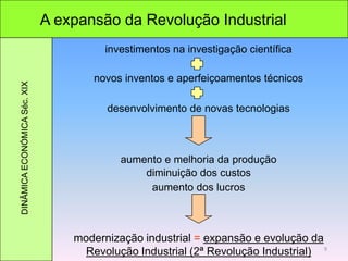 A expansão da Revolução Industrial
novos inventos e aperfeiçoamentos técnicos
DINÂMICAECONÓMICASéc.XIX
modernização industrial = expansão e evolução da
Revolução Industrial (2ª Revolução Industrial)
investimentos na investigação científica
desenvolvimento de novas tecnologias
aumento e melhoria da produção
diminuição dos custos
aumento dos lucros
9
 