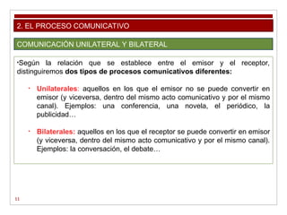 11
2. EL PROCESO COMUNICATIVO
COMUNICACIÓN UNILATERAL Y BILATERAL
•Según la relación que se establece entre el emisor y el receptor,
distinguiremos dos tipos de procesos comunicativos diferentes:
• Unilaterales: aquellos en los que el emisor no se puede convertir en
emisor (y viceversa, dentro del mismo acto comunicativo y por el mismo
canal). Ejemplos: una conferencia, una novela, el periódico, la
publicidad…
• Bilaterales: aquellos en los que el receptor se puede convertir en emisor
(y viceversa, dentro del mismo acto comunicativo y por el mismo canal).
Ejemplos: la conversación, el debate…
 