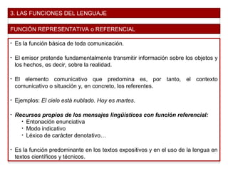 3. LAS FUNCIONES DEL LENGUAJE
FUNCIÓN REPRESENTATIVA o REFERENCIAL
• Es la función básica de toda comunicación.
• El emisor pretende fundamentalmente transmitir información sobre los objetos y
los hechos, es decir, sobre la realidad.
• El elemento comunicativo que predomina es, por tanto, el contexto
comunicativo o situación y, en concreto, los referentes.
• Ejemplos: El cielo está nublado. Hoy es martes.
• Recursos propios de los mensajes lingüísticos con función referencial:
• Entonación enunciativa
• Modo indicativo
• Léxico de carácter denotativo…
• Es la función predominante en los textos expositivos y en el uso de la lengua en
textos científicos y técnicos.
 