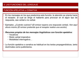 3. LAS FUNCIONES DEL LENGUAJE
FUNCIÓN APELATIVA o CONATIVA
• En los mensajes en los que predomina esta función, la atención se orienta hacia
el receptor, al cual se dirige el hablante para provocar en él algún tipo de
respuesta, sea verbal o no verbal.
• Ejemplos: ¿Cuándo vuelves? (El emisor espera una respuesta verbal), Ven aquí
ahora mismo (El emisor pretende que el receptor realice una acción).
• Recursos propios de los mensajes lingüísticos con función apelativa:
• Vocativos
• Modo verbal imperativo
• Modalidad interrogativa…
• La función apelativa o conativa es habitual en los textos propagandísticos, tanto
doctrinales como publicitarios.
 