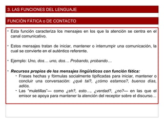 3. LAS FUNCIONES DEL LENGUAJE
FUNCIÓN FÁTICA o DE CONTACTO
• Esta función caracteriza los mensajes en los que la atención se centra en el
canal comunicativo.
• Estos mensajes tratan de iniciar, mantener o interrumpir una comunicación, la
cual se convierte en el auténtico referente.
• Ejemplo: Uno, dos… uno, dos… Probando, probando…
• Recursos propios de los mensajes lingüísticos con función fática:
• Frases hechas y fórmulas socialmente tipificadas para iniciar, mantener o
concluir una conversación: ¿qué tal?, ¿cómo estamos?, buenos días,
adiós.
• Las “muletillas”— como ¿eh?, esto…, ¿verdad?, ¿no?— en las que el
emisor se apoya para mantener la atención del receptor sobre el discurso…
 