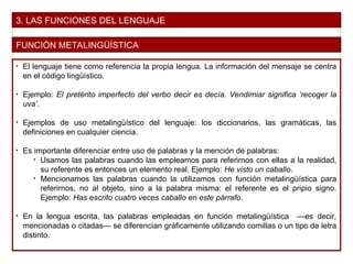 3. LAS FUNCIONES DEL LENGUAJE
FUNCIÓN METALINGÜÍSTICA
• El lenguaje tiene como referencia la propia lengua. La información del mensaje se centra
en el código lingüístico.
• Ejemplo: El pretérito imperfecto del verbo decir es decía. Vendimiar significa ‘recoger la
uva’.
• Ejemplos de uso metalingüístico del lenguaje: los diccionarios, las gramáticas, las
definiciones en cualquier ciencia.
• Es importante diferenciar entre uso de palabras y la mención de palabras:
• Usamos las palabras cuando las empleamos para referirnos con ellas a la realidad,
su referente es entonces un elemento real. Ejemplo: He visto un caballo.
• Mencionamos las palabras cuando la utilizamos con función metalingüística para
referirnos, no al objeto, sino a la palabra misma: el referente es el pripio signo.
Ejemplo: Has escrito cuatro veces caballo en este párrafo.
• En la lengua escrita, las palabras empleadas en función metalingüística —es decir,
mencionadas o citadas— se diferencian gráficamente utilizando comillas o un tipo de letra
distinto.
 
