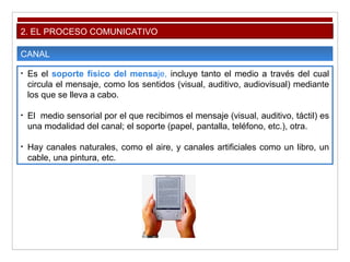 2. EL PROCESO COMUNICATIVO
CANAL
• Es el soporte físico del mensaje, incluye tanto el medio a través del cual
circula el mensaje, como los sentidos (visual, auditivo, audiovisual) mediante
los que se lleva a cabo.
• El medio sensorial por el que recibimos el mensaje (visual, auditivo, táctil) es
una modalidad del canal; el soporte (papel, pantalla, teléfono, etc.), otra.
• Hay canales naturales, como el aire, y canales artificiales como un libro, un
cable, una pintura, etc.
 