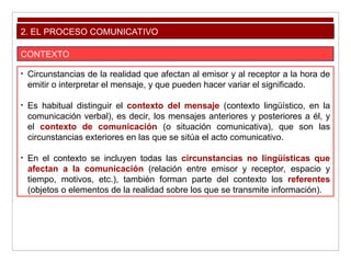 2. EL PROCESO COMUNICATIVO
CONTEXTO
• Circunstancias de la realidad que afectan al emisor y al receptor a la hora de
emitir o interpretar el mensaje, y que pueden hacer variar el significado.
• Es habitual distinguir el contexto del mensaje (contexto lingüístico, en la
comunicación verbal), es decir, los mensajes anteriores y posteriores a él, y
el contexto de comunicación (o situación comunicativa), que son las
circunstancias exteriores en las que se sitúa el acto comunicativo.
• En el contexto se incluyen todas las circunstancias no lingüísticas que
afectan a la comunicación (relación entre emisor y receptor, espacio y
tiempo, motivos, etc.), también forman parte del contexto los referentes
(objetos o elementos de la realidad sobre los que se transmite información).
 