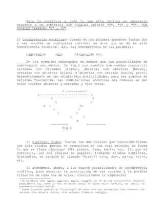 Para la escritura y todo lo que ella implica es necesario
recurrir a un arbitrio: SON VOCALES ABIERTA "A", "E" y "O". SON
VOCALES CERRADAS "I" y "U".


2) Concurrencias vocálicas: Cuando en una palabra aparecen juntas dos
o más vocales de cualquiera calidad, se dice que se da en ella
concurrencia vocálica3. Así, hay concurrencia en las palabras:

     pianopeine          raíz         héroeruido etc.

     De los ejemplos entregados se deduce que las posibilidades de
combinación son muchas. La Fig.2 nos muestra que pueden concurrir:
cerradas con cerradas (ruido), abiertas con abiertas (héroe),
cerradas con abiertas (piano) y abiertas con cerrada (baile, país).
Matemáticamente se dan veinticinco posibilidades, pero hay algunas de
bajísima frecuencia. Las combinaciones vocálicas más comunes se dan
entre vocales abiertas y cerradas y vice versa.

                           < ---------->
             i-------------------------- u
                                           /
                                          /
                e                   /o
                                   /
                                 /
                                      /
                                   a
                    -------->            <---------
                           Fig.2



     3) Diptongo. Hiato. Cuando las dos vocales que concurren forman
una sola sílaba, porque se pronuncian en una sola emisión, se forma
lo que se llama diptongo4 (4): piedra, Juan, baile, etc. Si, por el
contrario, las dos vocales se separan, formando sílabas distintas,
diferentes, se produce el llamado "hiato": tí-a, dú-o, pa-ís, trí-o,
etc.

     Si atendemos, ahora, a las cuatro posibilidades de concurrencia
vocálica, para examinar la acentuación de sus vocales y la posible
tildación de cada una de ellas, concluiremos lo siguiente:
 3
   En palabras como queso, Quiroga, guiso, juguete, no se da una concurrencia vocálica
 propiamente tal, pues la "u", en estos casos, no tiene valor fonético, es decir, no
 representa ningún sonido.
 4
   Puede formarse también un "triptongo". En este caso son necesarias tres vocales: una
 cerrada, una abierta tónica, otra cerrada. Ejemplo: cambiáis.
 