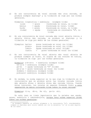 a)   En una concurrencia de vocal cerrada más otra cerrada, se
     produce siempre diptongo5 y la tildación se rige por las normas
     generales.

     Ejemplos: lingüística = esdrújula   (siempre tilde)
          ruido       = grave      (terminada en vocal, no tilde)
          benjuí      = aguda      (terminada en vocal, tilde)
          huido       = grave      (terminada en vocal, no tilde)
          ciudad      = aguda       (terminada en consonante "d", no
                                     tilde)

b)   En una concurrencia de vocal cerrada más vocal abierta tónica o
     abierta tónica más cerrada, se produce un diptongo y la
     tildación se rige por medio de las normas generales.

     Ejemplos: baile=          grave terminada en vocal (no tilde)
               piano=          grave terminada en vocal (no tilde)
               comió=          aguda terminada en vocal (tilde)
               cuatro          =    grave terminada en vocal (no tilde)

c)   En una concurrencia de vocal abierta más vocal abierta se
     produce siempre un hiato. Si alguna de las vocales es tónica,
     la tildación se rige por las normas generales.

     Ejemplos: a-é-re-o = esdrújula (siempre tilde)
       hé-ro-e = esdrújula (siempre tilde)
       pe-ón   = aguda terminada en "n" (tilde)
       pe-a-je = grave terminada ae vocal (no tilde)
       diómelo = esdrújula (siempre tilde)
       piénsalo= esdrújula (siempre tilde)


d)   En verdad, la norma especial           es la que rige la tildación en la
     concurrencia que se produce            entre las vocales cerrada tónica
     más abierta átona o abierta            átona más cerrada tónica. Cuando
     éstas concurren, las vocales           se separan formando hiato y esta
     separación se marca colocando          tilde sobre la vocal cerrada.

     Ejemplos: tí-a,       dú-o,    Ra -úl,     pa-ís    etc.

     En este caso no tiene importancia que la palabra sea aguda,
grave, esdrújula o sobresdrújula, porque esta norma especial prima
sobre las normas generales.
 5
   La Academia Española se refiere solamente a la concurrencia "ui", considerándola
 siempre un diptongo; pero ocurre también así con la secuencia 'iu' en la gran mayoría
 de los casos.
 