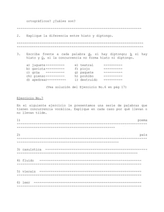 ortográficos? ¿Cuáles son?

------------------------------------------------------------------

2.   Explique la diferencia entre hiato y diptongo.

-------------------------------------------------------------------
-------------------------------------------------------------------

3.   Escriba frente a cada palabra d, si hay diptongo; h si hay
     hiato y O, si la concurrencia no forma hiato ni diptongo.

     a) juguete ----------      e)   teatral     ----------
     b) gaviota ----------      f)   piojo       ----------
     c) grúa    ----------      g)   paquete     ----------
     ch) pienso ----------      h)   prohíbo     ----------
     d) apedrear----------      i)   destruido   ----------

                 (Vea solución del Ejercicio No.6 en pág 17)


Ejercicio No.7

En el siguiente ejercicio le presentamos una serie de palabras que
tienen concurrencia vocálica. Explique en cada caso por qué llevan o
no llevan tilde.

1)                                                              poema
---------------------------------------------------------------------
----------------------------------------------------

2)                                                               país
---------------------------------------------------------------------
------------------------------------------------------

3) casuística ------------------------------------------------------
----------------------------------------------------------------

4) fluido   ------------------------------------------------------
------------------------------------------------------------------

5) vierais ------------------------------------------------------
------------------------------------------------------------------

6) leer ---------------------------------------------------------
------------------------------------------------------------------
 