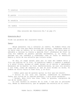 7) construí -----------------------------------------------------
------------------------------------------------------------------

8) puntúo ------------------------------------------------------
------------------------------------------------------------------

9) retahíla -----------------------------------------------------
------------------------------------------------------------------

10) tenéis ------------------------------------------------------
------------------------------------------------------------------

          (Vea solución del Ejercicio No.7 en pág 17)


Ejercicio No 8

Tilde las palabras del siguiente texto.

Texto:

     Amiga pasajera: voy a contarle un cuento. Un hombre tenía una
rosa; era una rosa que habia brotado del corazon. ¡Imaginese usted si
la veria como un tesoro, si la cuidaria con afecto, si seria para el
adorable y valiosa la tierna y querida flor! ¡Prodigios de Dios! La
rosa era también un pajaro; parlaba dulcemente, y, en veces, su
perfume era tan inefable y conmovedor como si fuera la emanacion
magica y dulce de una estrella que tuviera aroma.

     Un dia, el angel Azrael paso por la casa del hombre feliz y
fijo sus pupilas en la flor. La pobrecita temblo y comenzo a padecer
y a estar triste, porque el angel Azrael es el palido e implacable
mensajero de la muerte. La flor, desfalleciente, ya casi sin aliento
y sin vida, lleno de angustia al que en ella miraba su dicha. El
hombre se volvio hacia el buen Dios, y le dijo:

     - Señor ¿para que me quieres quitar la flor que nos diste?.
     Y brillo en sus ojos una lagrima. Conmoviose el bondadoso
Padre, por virtud de la lagrima paternal, y dijo estas palabras:
     - Azrael, deja vivir esa rosa. Toma, si quieres, cualquiera de
las de mi jardín azul.
     La rosa recobro el encanto de la vida. Y ese dia un astronomo
vio, desde su observatorio, que se apagaba una estrella en el cielo.



                 Rubén Dario. PRIMEROS CUENTOS
 