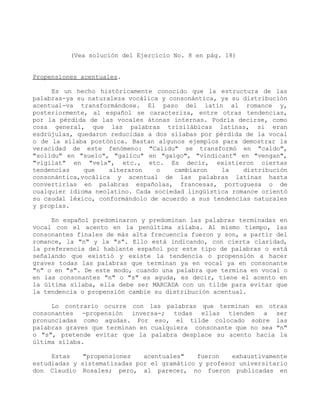 (Vea solución del Ejercicio No. 8 en pág. 18)


Propensiones acentuales.

     Es un hecho históricamente conocido que la estructura de las
palabras-ya su naturaleza vocálica y consonántica, ya su distribución
acentual-va transformándose. El paso del latín al romance y,
posteriormente, al español se caracteriza, entre otras tendencias,
por la pérdida de las vocales átonas internas. Podría decirse, como
cosa general, que las palabras trisilábicas latinas, si eran
esdrújulas, quedaron reducidas a dos sílabas por pérdida de la vocal
o de la sílaba postónica. Bastan algunos ejemplos para demostrar la
veracidad de este fenómeno: "Calidu" se transformó en "caldo",
"solidu" en "suelo", "galicu" en "galgo", "vindicant" en "vengan",
"vigilat" en "vela", etc., etc. Es decir, existieron ciertas
tendencias    que    alteraron    o   cambiaron    la    distribución
consonántica,vocálica y acentual de las palabras latinas hasta
convertirlas en palabras españolas, francesas, portuguesa o de
cualquier idioma neolatino. Cada sociedad lingüística romance orientó
su caudal léxico, conformándolo de acuerdo a sus tendencias naturales
y propias.

     En español predominaron y predominan las palabras terminadas en
vocal con el acento en la penúltima sílaba. Al mismo tiempo, las
consonantes finales de más alta frecuencia fueron y son, a partir del
romance, la "n" y la "s". Ello está indicando, con cierta claridad,
la preferencia del hablante español por este tipo de palabras o está
señalando que existió y existe la tendencia o propensión a hacer
graves todas las palabras que terminan ya en vocal ya en consonante
"n" o en "s". De este modo, cuando una palabra que termina en vocal o
en las consonantes "n" o "s" es aguda, es decir, tiene el acento en
la última sílaba, ella debe ser MARCADA con un tilde para evitar que
la tendencia o propensión cambie su distribución acentual.

     Lo contrario ocurre con las palabras que terminan en otras
consonantes -propensión inversa-; todas ellas tienden a ser
pronunciadas como agudas. Por eso, el tilde colocado sobre las
palabras graves que terminan en cualquiera consonante que no sea "n"
o "s", pretende evitar que la palabra desplace su acento hacia la
última sílaba.

     Estas    "propensiones   acentuales"    fueron   exhaustivamente
estudiadas y sistematizadas por el gramático y profesor universitario
don Claudio Rosales; pero, al parecer, no fueron publicadas en
 