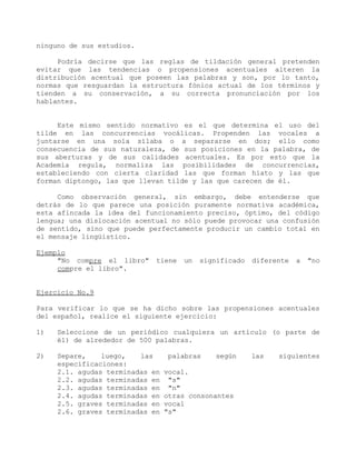 ninguno de sus estudios.

     Podría decirse que las reglas de tildación general pretenden
evitar que las tendencias o propensiones acentuales alteren la
distribución acentual que poseen las palabras y son, por lo tanto,
normas que resguardan la estructura fónica actual de los términos y
tienden a su conservación, a su correcta pronunciación por los
hablantes.


     Este mismo sentido normativo es el que determina el uso del
tilde en las concurrencias vocálicas. Propenden las vocales a
juntarse en una sola sílaba o a separarse en dos; ello como
consecuencia de sus naturaleza, de sus posiciones en la palabra, de
sus aberturas y de sus calidades acentuales. Es por esto que la
Academia regula, normaliza las posibilidades de concurrencias,
estableciendo con cierta claridad las que forman hiato y las que
forman diptongo, las que llevan tilde y las que carecen de él.

     Como observación general, sin embargo, debe entenderse que
detrás de lo que parece una posición puramente normativa académica,
esta afincada la idea del funcionamiento preciso, óptimo, del código
lengua; una dislocación acentual no sólo puede provocar una confusión
de sentido, sino que puede perfectamente producir un cambio total en
el mensaje lingüístico.

Ejemplo
     "No compre el libro"    tiene   un   significado   diferente   a   "no
     compre el libro".


Ejercicio No.9

Para verificar lo que se ha dicho sobre las propensiones acentuales
del español, realice el siguiente ejercicio:

1)   Seleccione de un periódico cualquiera un artículo (o parte de
     él) de alrededor de 500 palabras.

2)   Separe,    luego,   las     palabras    según      las   siguientes
     especificaciones:
     2.1. agudas terminadas en   vocal.
     2.2. agudas terminadas en    "s"
     2.3. agudas terminadas en    "n"
     2.4. agudas terminadas en   otras consonantes
     2.5. graves terminadas en   vocal
     2.6. graves terminadas en   "s"
 
