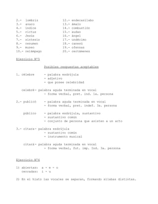2.-    lombriz               12.-   endecasílabo
3.-    avaro                 13.-   ámalo
4.-    índice                14.-   combustión
5.-    rictus                15.-   audaz
6.-    Jesús                 16.-   ángel
7.-    síntesis              17.-   undécimo
8.-    resumen               18.-   canesú
9.-    museo                 19.-   ofensas
10.-   relámpago             20.-   certámenes

Ejercicio Nº5

                   Posibles respuestas aceptables

1. célebre         - palabra esdrújula
                   - adjetivo
                   - que posee celebridad

   celebré - palabra aguda terminada en vocal
                - forma verbal, pret. ind. 1a. persona

2.- publicó        - palabra aguda terminada en vocal
                   - forma verbal, pret. indef. 3a. persona

    público        - palabra esdrújula, sustantivo
                   - sustantivo común
                   - conjunto de persona que asisten a un acto

3.- cítara - palabra esdrújula
                - sustantivo común
                - instrumento musical

    citará - palabra aguda terminada en vocal
                - forma verbal, fut. imp. Ind. 3a. persona


Ejercicio Nº6

1) abiertas:    a - e - o
   cerradas:    i - u

2) En el hiato las vocales se separan, formando sílabas distintas.
 