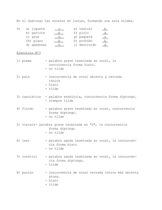 En el diptongo las vocales se juntan, formando una sola sílaba.

3)   a) juguete       o        e)   teatral     h
     b) gaviota       d        f)   piojo       d
     c) grúa          h        g)   paquete     o
     ch) piano        d        h)   prohíbo     h
     d) apedrear      h        i)   destruido   d

Ejercicio Nº7

1) poema        - palabra grave terminada en vocal, la
                  concurrencia forma hiato.
                - no tilde

2) país         - concurrencia de vocal abierta y cerrada
                  tónica
                - hiato
                - tilde

3) casuística   - palabra esdrújula, concurrencia forma diptongo.
                - siempre tilde

4) fluido       - palabra grave terminado en vocal, concurrencia
                  forma diptongo.
                - no tilde

5) vierais - palabra grave terminada en "S", la concurrencia
                  forma diptongo
                - no tilde

6) leer         - palabra aguda terminada en vocal, la concurren-
                  cia forma hiato
                - no tilde

7) construí     - palabra aguda terminada en vocal, la concurren-
                  cia forma diptongo.
                - tilde

8) puntúo       - concurrencia de vocal cerrada tónica más abierta
                  átona.
                - hiato
                - tilde
 
