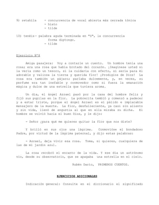9) retahíla     - concurrencia de vocal abierta más cerrada tónica
                - hiato
                - tilde

10) tenéis - palabra aguda terminada en "S", la concurrencia
                  forma diptongo.
                - tilde


Ejercicio Nº8

     Amiga pasajera: Voy a contarle un cuento. Un hombre tenía una
rosa; era una rosa que había brotado del corazón. ¡Imagínese usted si
la vería como un tesoro, si la cuidaría con efecto, si sería para él
adorable y valiosa la tierna y querida flor! ¡Prodigios de Dios! La
rosa era también un pájaro; parlaba dulcemente, y, en veces, su
perfume era tan inefable y conmovedor como si fuera la emanación
mágica y dulce de una estrella que tuviera aroma.

     Un día, el ángel Azrael pasó por la casa del hombre feliz y
fijó sus pupilas en la flor. La pobrecita tembló y comenzó a padecer
y a estar triste, porque el ángel Azrael es el pálido e implacable
mensajero de la muerte. La flor, desfalleciente, ya casi sin aliento
y sin vida, llenó de angustia al que en ella miraba su dicha.     El
hombre se volvió hacia el buen Dios, y le dijo:

     - Señor ¿para qué me quieres quitar la flor que nos diste?

     Y brilló en sus ojos una lágrima.       Conmovióse el bondadoso
Padre, por virtud de la lágrima paternal, y dijo estas palabras:

     - Azrael, deja vivir esa rosa.   Toma, si quieres, cualquiera de
las de mi jardín azul.

     La rosa recobró el encanto de la vida. Y ese día un astrónomo
vio, desde su observatorio, que se apagaba una estrella en el cielo.

                               Rubén Darío,    PRIMEROS CUENTOS.


                      EJERCICIOS ADICIONALES

     Indicación general: Consulte en el diccionario el significado
 
