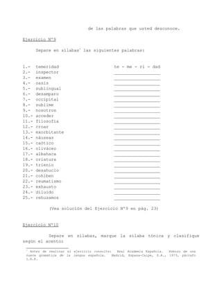de las palabras que usted desconoce.

Ejercicio Nº9

       Separe en sílabas* las siguientes palabras:


1.-    temeridad                            te - me - ri - dad
2.-    inspector                            __________________
3.-    examen                               __________________
4.-    oasis                                __________________
5.-    sublingual                           __________________
6.-    desamparo                            __________________
7.-    occipital                            __________________
8.-    sublime                              __________________
9.-    nosotros                             __________________
10.-   acceder                              __________________
11.-   filosofía                            __________________
12.-   croar                                __________________
13.-   exorbitante                          __________________
14.-   náuseas                              __________________
15.-   caótico                              __________________
16.-   oliváceo                             __________________
17.-   albahaca                             __________________
18.-   criatura                             __________________
19.-   trienio                              __________________
20.-   desahucio                            __________________
21.-   cohíben                              __________________
22.-   reumatismo                           __________________
23.-   exhausto                             __________________
24.-   diluido                              __________________
25.-   rehusamos                            __________________

            (Vea solución del Ejercicio Nº9 en pág. 23)


Ejercicio Nº10

          Separe en sílabas, marque la sílaba tónica y clasifique
según el acento:
 *
   Antes de realizar el ejercicio consulte:    Real Academia Española.  Esbozo de una
 nueva gramática de la lengua española.     Madrid, Espasa-Calpe, S.A., 1973, párrafo
 1.8.8.
 