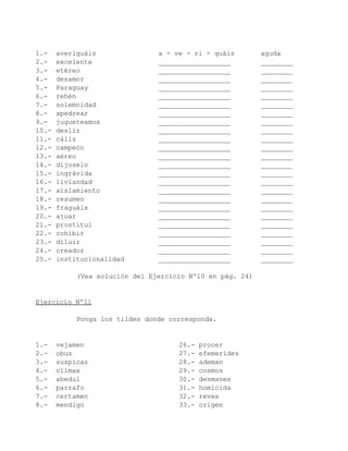 1.-    averiguáis               a - ve - ri - guáis        aguda
2.-    excelente                __________________         ________
3.-    etéreo                   __________________         ________
4.-    desamor                  __________________         ________
5.-    Paraguay                 __________________         ________
6.-    rehén                    __________________         ________
7.-    solemnidad               __________________         ________
8.-    apedrear                 __________________         ________
9.-    jugueteamos              __________________         ________
10.-   desliz                   __________________         ________
11.-   cáliz                    __________________         ________
12.-   campeón                  __________________         ________
13.-   aéreo                    __________________         ________
14.-   díjoselo                 __________________         ________
15.-   ingrávida                __________________         ________
16.-   liviandad                __________________         ________
17.-   aislamiento              __________________         ________
18.-   resumen                  __________________         ________
19.-   fraguáis                 __________________         ________
20.-   ajuar                    __________________         ________
21.-   prostituí                __________________         ________
22.-   cohibir                  __________________         ________
23.-   diluir                   __________________         ________
24.-   creador                  __________________         ________
25.-   institucionalidad        __________________         ________

            (Vea solución del Ejercicio Nº10 en pág. 24)


Ejercicio Nº11

            Ponga los tildes donde corresponda.


1.-    vejamen                       26.-   procer
2.-    obus                          27.-   efemerides
3.-    suspicaz                      28.-   ademan
4.-    climax                        29.-   cosmos
5.-    abedul                        30.-   desmanes
6.-    parrafo                       31.-   homicida
7.-    certamen                      32.-   reves
8.-    mendigo                       33.-   origen
 
