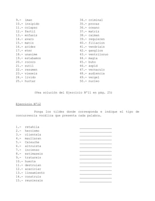 9.-    iman                          34.-   criminal
10.-   insipido                      35.-   procaz
11.-   colapso                       36.-   oceano
12.-   fertil                        37.-   matriz
13.-   enfasis                       38.-   caiman
14.-   avaro                         39.-   requieren
15.-   matiz                         40.-   filiacion
16.-   acidez                        41.-   vendriais
17.-   eter                          42.-   ganglios
18.-   unanime                       43.-   ventrilocuo
19.-   estabamos                     44.-   magia
20.-   rococo                        45.-   buho
21.-   sutil                         46.-   aspid
22.-   resumen                       47.-   vernaculo
23.-   vieseis                       48.-   audiencia
24.-   livido                        49.-   vergel
25.-   hurtar                        50.-   nucleo


            (Vea solución del Ejercicio Nº11 en pág. 25)


Ejercicio Nº12

          Ponga los tildes donde corresponda e indique el tipo de
concurrencia vocálica que presenta cada palabra.


1.-    retahila                      __________________
2.-    heroismo                      __________________
3.-    clientela                     __________________
4.-    maullaran                     __________________
5.-    Caleuche                      __________________
6.-    altruista                     __________________
7.-    incienso                      __________________
8.-    estimaseis                    __________________
9.-    tratareis                     __________________
10.-   huerta                        __________________
11.-   destruian                     __________________
12.-   acariciar                     __________________
13.-   lineamiento                   __________________
14.-   construis                     __________________
15.-   reunierais                    __________________
 
