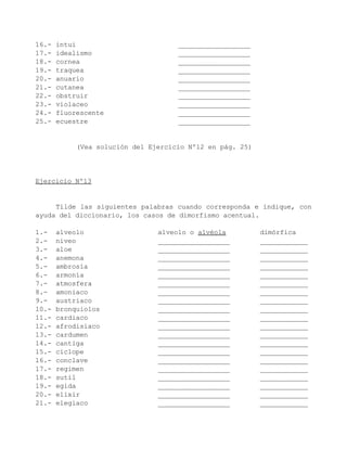 16.-   intui                         __________________
17.-   idealismo                     __________________
18.-   cornea                        __________________
19.-   traquea                       __________________
20.-   anuario                       __________________
21.-   cutanea                       __________________
22.-   obstruir                      __________________
23.-   violaceo                      __________________
24.-   fluorescente                  __________________
25.-   ecuestre                      __________________


            (Vea solución del Ejercicio Nº12 en pág. 25)




Ejercicio Nº13


     Tilde las siguientes palabras cuando corresponda e indique, con
ayuda del diccionario, los casos de dimorfismo acentual.

1.-    alveolo                  alveolo o alvéola          dimórfica
2.-    niveo                    __________________         ____________
3.-    aloe                     __________________         ____________
4.-    anemona                  __________________         ____________
5.-    ambrosía                 __________________         ____________
6.-    armonía                  __________________         ____________
7.-    atmosfera                __________________         ____________
8.-    amoniaco                 __________________         ____________
9.-    austriaco                __________________         ____________
10.-   bronquiolos              __________________         ____________
11.-   cardiaco                 __________________         ____________
12.-   afrodisiaco              __________________         ____________
13.-   cardumen                 __________________         ____________
14.-   cantiga                  __________________         ____________
15.-   ciclope                  __________________         ____________
16.-   conclave                 __________________         ____________
17.-   regimen                  __________________         ____________
18.-   sutil                    __________________         ____________
19.-   egida                    __________________         ____________
20.-   elixir                   __________________         ____________
21.-   elegiaco                 __________________         ____________
 
