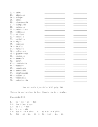 22.-   tactil                   __________________   ____________
23.-   gladiolo                 __________________   ____________
24.-   etiope                   __________________   ____________
25.-   ibero                    __________________   ____________
26.-   nigromancia              __________________   ____________
27.-   olimpiada                __________________   ____________
28.-   estancia                 __________________   ____________
29.-   paradisiaco              __________________   ____________
30.-   pelicano                 __________________   ____________
31.-   mendigo                  __________________   ____________
32.-   peciolo                  __________________   ____________
33.-   pediatra                 __________________   ____________
34.-   magia                    __________________   ____________
35.-   periodo                  __________________   ____________
36.-   medula                   __________________   ____________
37.-   maniaco                  __________________   ____________
38.-   poligloto                __________________   ____________
39.-   quiromancia              __________________   ____________
40.-   neumonia                 __________________   ____________
41.-   meteoro                  __________________   ____________
42.-   cenit                    __________________   ____________
43.-   torticolis               __________________   ____________
44.-   zodiaco                  __________________   ____________
45.-   versiculo                __________________   ____________
46.-   aerodromo                __________________   ____________
47.-   cleptomania              __________________   ____________
48.-   poliedro                 __________________   ____________
49.-   verosimil                __________________   ____________
50.-   psiquiatria              __________________   ____________


            (Ver solución Ejercicio Nº13 pág. 26)

Claves de corrección de los Ejercicios Adicionales

Ejercicio Nº9

1.-    te - me - ri - dad
2.-    ins - pec - tor
3.-    ex - a - men
4.-    o - a - sis
5.-    sub - lin - gual   o   su - blin - gual
6.-    des - am - pa - ro o   de - sam - pa - ro
 