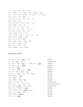 7.-    oc - ci - pi - tal
8.-    sub - li - me o su - bli - me
9.-    no - so - tros   o nos - o - tros
10.-   ac - ce - der
11.-   fi - lo - so - fí - a
12.-   cro - ar
13.-   ex -or - bi - tan - te
14.-   náu - se - a
15.-   ca - ó - ti - co
16.-   o - li - vá - ce - o
17.-   al - ba - ha - ca
18.-   cria - tu - ra
19.-   trie - nio o tri - e - nio
20.-   de - sahu - cio
21.-   co - hí - ben
22.-   reu - ma - tis - mo
23.-   ex - haus - to
24.-   di - lui - do
25.-   rehu - sa - mos


Ejercicio Nº10


2.- ex - ce - len - te                     grave
3.- e - té - re - o                        esdrújula
4.- de - sa - mor o des -a - mor           aguda
5.- Pa - ra - guay                         aguda
6.- re - hén                               aguda
7.- so - lem - ni - dad                    aguda
8.- a - pe - dre - ar                      aguda
9.- ju - gue - te - a - mos                grave
10.- des - liz                             aguda
11.- cá - liz                              grave
12.- cam - pe - ón                         aguda
13.- a - é - re - o                        esdrújula
14.- dí - jo - se - lo                     sobresdrújula
15.- in - grá - vi - da                    esdrújula
16.- li - vian - dad                       aguda
17.- ais - la - mien - to                  grave
18.- re - su - men                         grave
19.- fra - guáis                           aguda
20.- a - juar                              aguda
 